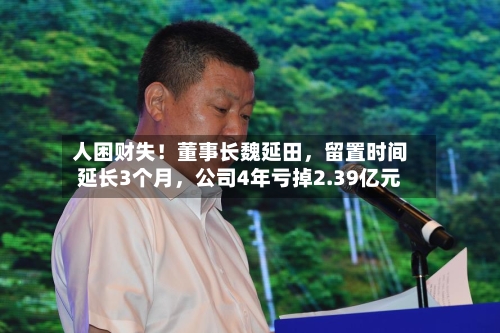 人困财失！董事长魏延田，留置时间延长3个月	，公司4年亏掉2.39亿元-第3张图片