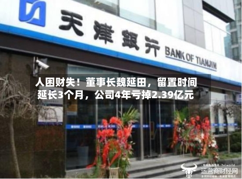 人困财失！董事长魏延田	，留置时间延长3个月，公司4年亏掉2.39亿元-第2张图片