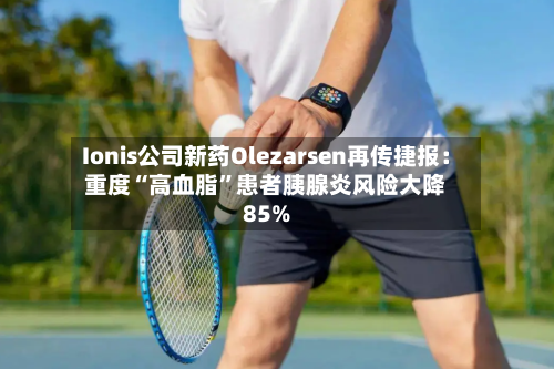 Ionis公司新药Olezarsen再传捷报：重度“高血脂”患者胰腺炎风险大降85%-第2张图片