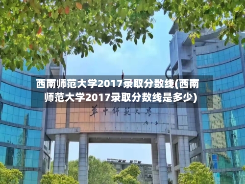 西南师范大学2017录取分数线(西南师范大学2017录取分数线是多少)-第3张图片