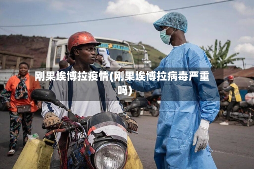 刚果埃博拉疫情(刚果埃博拉病毒严重吗)-第2张图片
