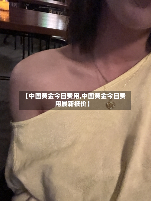【中国黄金今日费用,中国黄金今日费用最新报价】